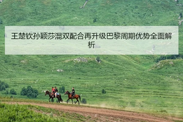 王楚钦孙颖莎混双配合再升级巴黎周期优势全面解析
