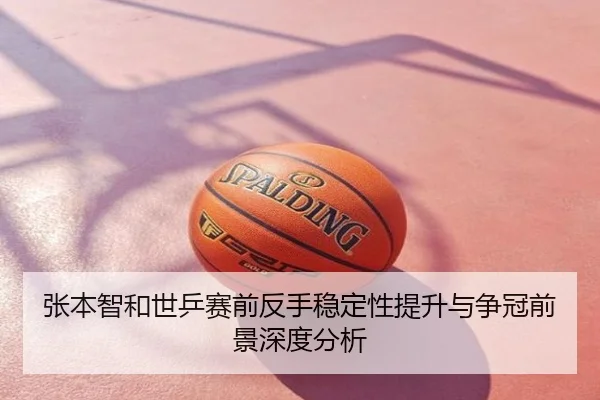张本智和世乒赛前反手稳定性提升与争冠前景深度分析